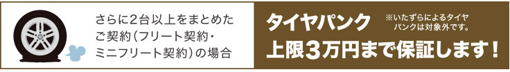 さらに2台以上をまとめたご契約（フリート契約・ミニフリート契約）の場合 タイヤパンク上限3万円まで保証します！ ※いたずらによるタイヤパンクは対象外です。