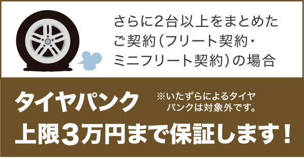 さらに2台以上をまとめたご契約（フリート契約・ミニフリート契約）の場合 タイヤパンク上限3万円まで保証します！ ※いたずらによるタイヤパンクは対象外です。